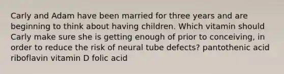 Carly and Adam have been married for three years and are beginning to think about having children. Which vitamin should Carly make sure she is getting enough of prior to conceiving, in order to reduce the risk of neural tube defects? pantothenic acid riboflavin vitamin D folic acid