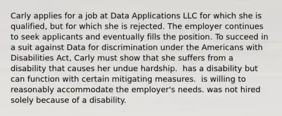 Carly applies for a job at Data Applications LLC for which she is qualified, but for which she is rejected. The employer continues to seek applicants and eventually fills the position. To succeed in a suit against Data for discrimination under the Americans with Disabilities Act, Carly must show that she ​suffers from a disability that causes her undue hardship. ​ has a disability but can function with certain mitigating measures. ​ is willing to reasonably accommodate the employer's needs. ​was not hired solely because of a disability.