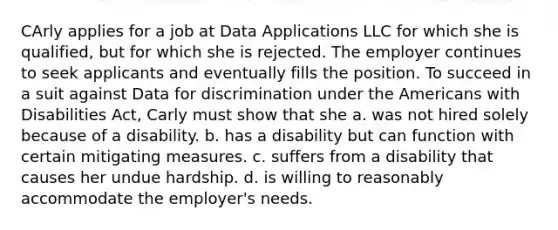 CArly applies for a job at Data Applications LLC for which she is qualified, but for which she is rejected. The employer continues to seek applicants and eventually fills the position. To succeed in a suit against Data for discrimination under the Americans with Disabilities Act, Carly must show that she a. was not hired solely because of a disability. b. has a disability but can function with certain mitigating measures. c. suffers from a disability that causes her undue hardship. d. is willing to reasonably accommodate the employer's needs.