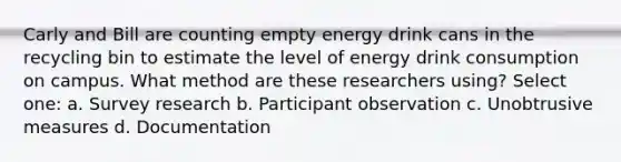 Carly and Bill are counting empty energy drink cans in the recycling bin to estimate the level of energy drink consumption on campus. What method are these researchers using? Select one: a. Survey research b. Participant observation c. Unobtrusive measures d. Documentation