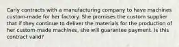 Carly contracts with a manufacturing company to have machines custom-made for her factory. She promises the custom supplier that if they continue to deliver the materials for the production of her custom-made machines, she will guarantee payment. Is this contract valid?