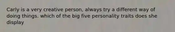 Carly is a very creative person, always try a different way of doing things. which of the big five personality traits does she display