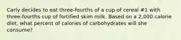 Carly decides to eat three-fourths of a cup of cereal #1 with three-fourths cup of fortified skim milk. Based on a 2,000 calorie diet, what percent of calories of carbohydrates will she consume?