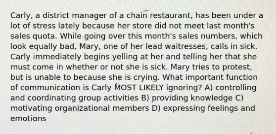 Carly, a district manager of a chain restaurant, has been under a lot of stress lately because her store did not meet last month's sales quota. While going over this month's sales numbers, which look equally bad, Mary, one of her lead waitresses, calls in sick. Carly immediately begins yelling at her and telling her that she must come in whether or not she is sick. Mary tries to protest, but is unable to because she is crying. What important function of communication is Carly MOST LIKELY ignoring? A) controlling and coordinating group activities B) providing knowledge C) motivating organizational members D) expressing feelings and emotions