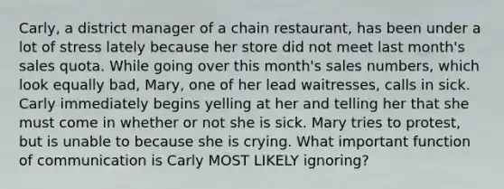 Carly, a district manager of a chain restaurant, has been under a lot of stress lately because her store did not meet last month's sales quota. While going over this month's sales numbers, which look equally bad, Mary, one of her lead waitresses, calls in sick. Carly immediately begins yelling at her and telling her that she must come in whether or not she is sick. Mary tries to protest, but is unable to because she is crying. What important function of communication is Carly MOST LIKELY ignoring?