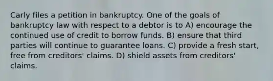 Carly files a petition in bankruptcy. One of the goals of bankruptcy law with respect to a debtor is to​ A) ​encourage the continued use of credit to borrow funds. B) ​ensure that third parties will continue to guarantee loans. C) ​provide a fresh start, free from creditors' claims. D) ​shield assets from creditors' claims.