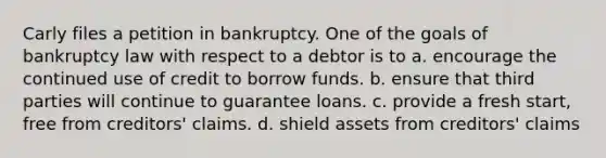 Carly files a petition in bankruptcy. One of the goals of bankruptcy law with respect to a debtor is to a. encourage the continued use of credit to borrow funds. b. ensure that third parties will continue to guarantee loans. c. provide a fresh start, free from creditors' claims. d. shield assets from creditors' claims