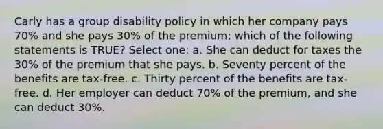 Carly has a group disability policy in which her company pays 70% and she pays 30% of the premium; which of the following statements is TRUE? Select one: a. She can deduct for taxes the 30% of the premium that she pays. b. Seventy percent of the benefits are tax-free. c. Thirty percent of the benefits are tax-free. d. Her employer can deduct 70% of the premium, and she can deduct 30%.