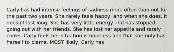 Carly has had intense feelings of sadness more often than not for the past two years. She rarely feels happy, and when she does, it doesn't last long. She has very little energy and has stopped going out with her friends. She has lost her appetite and rarely cooks. Carly feels her situation is hopeless and that she only has herself to blame. MOST likely, Carly has