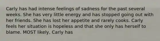 Carly has had intense feelings of sadness for the past several weeks. She has very little energy and has stopped going out with her friends. She has lost her appetite and rarely cooks. Carly feels her situation is hopeless and that she only has herself to blame. MOST likely, Carly has