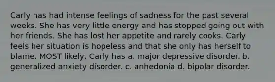 Carly has had intense feelings of sadness for the past several weeks. She has very little energy and has stopped going out with her friends. She has lost her appetite and rarely cooks. Carly feels her situation is hopeless and that she only has herself to blame. MOST likely, Carly has a. major depressive disorder. b. generalized anxiety disorder. c. anhedonia d. bipolar disorder.