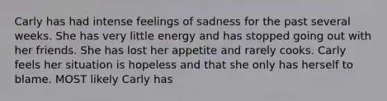 Carly has had intense feelings of sadness for the past several weeks. She has very little energy and has stopped going out with her friends. She has lost her appetite and rarely cooks. Carly feels her situation is hopeless and that she only has herself to blame. MOST likely Carly has