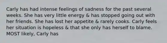 Carly has had intense feelings of sadness for the past several weeks. She has very little energy & has stopped going out with her friends. She has lost her appetite & rarely cooks. Carly feels her situation is hopeless & that she only has herself to blame. MOST likely, Carly has