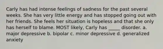 Carly has had intense feelings of sadness for the past several weeks. She has very little energy and has stopped going out with her friends. She feels her situation is hopeless and that she only has herself to blame. MOST likely, Carly has _____ disorder. a. major depressive b. bipolar c. minor depressive d. generalized anxiety