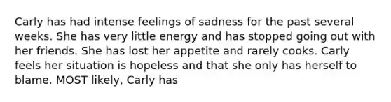 Carly has had intense feelings of sadness for the past several weeks. She has very little energy and has stopped going out with her friends. She has lost her appetite and rarely cooks. Carly feels her situation is hopeless and that she only has herself to blame. MOST likely, Carly has​