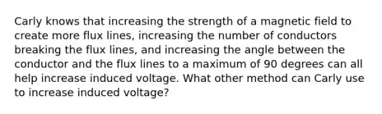 Carly knows that increasing the strength of a magnetic field to create more flux lines, increasing the number of conductors breaking the flux lines, and increasing the angle between the conductor and the flux lines to a maximum of 90 degrees can all help increase induced voltage. What other method can Carly use to increase induced voltage?