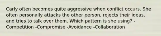 Carly often becomes quite aggressive when conflict occurs. She often personally attacks the other person, rejects their ideas, and tries to talk over them. Which pattern is she using? -Competition -Compromise -Avoidance -Collaboration