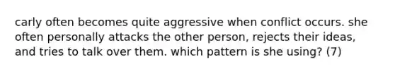 carly often becomes quite aggressive when conflict occurs. she often personally attacks the other person, rejects their ideas, and tries to talk over them. which pattern is she using? (7)