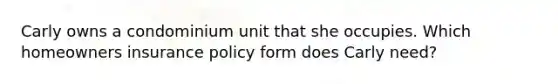 Carly owns a condominium unit that she occupies. Which homeowners insurance policy form does Carly need?