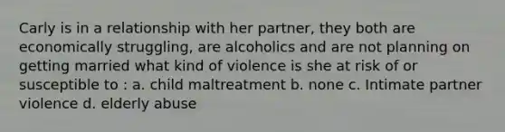 Carly is in a relationship with her partner, they both are economically struggling, are alcoholics and are not planning on getting married what kind of violence is she at risk of or susceptible to : a. child maltreatment b. none c. Intimate partner violence d. elderly abuse