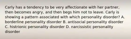 Carly has a tendency to be very affectionate with her partner, then becomes angry, and then begs him not to leave. Carly is showing a pattern associated with which personality disorder? A. borderline personality disorder B. antisocial personality disorder C. histrionic personality disorder D. narcissistic personality disorder