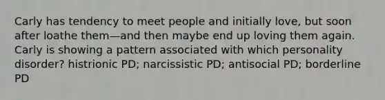 Carly has tendency to meet people and initially love, but soon after loathe them—and then maybe end up loving them again. Carly is showing a pattern associated with which personality disorder? histrionic PD; narcissistic PD; antisocial PD; borderline PD