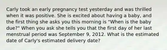 Carly took an early pregnancy test yesterday and was thrilled when it was positive. She is excited about having a baby, and the first thing she asks you this morning is "When is the baby due?" When you ask she tells you that the first day of her last menstrual period was September 9, 2012. What is the estimated date of Carly's estimated delivery date?