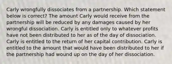 Carly wrongfully dissociates from a partnership. Which statement below is correct? The amount Carly would receive from the partnership will be reduced by any damages caused by her wrongful dissociation. Carly is entitled only to whatever profits have not been distributed to her as of the day of dissociation. Carly is entitled to the return of her capital contribution. Carly is entitled to the amount that would have been distributed to her if the partnership had wound up on the day of her dissociation.