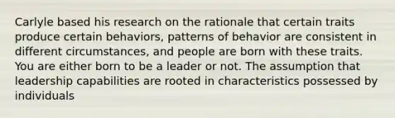 Carlyle based his research on the rationale that certain traits produce certain behaviors, patterns of behavior are consistent in different circumstances, and people are born with these traits. You are either born to be a leader or not. The assumption that leadership capabilities are rooted in characteristics possessed by individuals