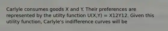 Carlyle consumes goods X and Y. Their preferences are represented by the utilty function U(X,Y) = X12Y12. Given this utility​ function, Carlyle's indifference curves will be