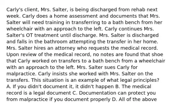 Carly's client, Mrs. Salter, is being discharged from rehab next week. Carly does a home assessment and documents that Mrs. Salter will need training in transferring to a bath bench from her wheelchair with an approach to the left. Carly continues Mrs. Salter's OT treatment until discharge. Mrs. Salter is discharged and falls in the bathroom attempting the transfer in her home. Mrs. Salter hires an attorney who requests the medical record. Upon review of the medical record, no notes are found that shoe that Carly worked on transfers to a bath bench from a wheelchair with an approach to the left. Mrs. Salter sues Carly for malpractice. Carly insists she worked with Mrs. Salter on the transfers. This situation is an example of what legal principles? A. If you didn't document it, it didn't happen B. The medical record is a legal document C. Documentation can protect you from malpractice if you document properly D. All of the above