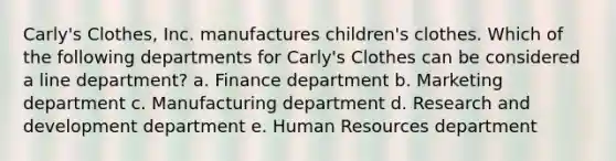 Carly's Clothes, Inc. manufactures children's clothes. Which of the following departments for Carly's Clothes can be considered a line department? a. Finance department b. Marketing department c. Manufacturing department d. Research and development department e. Human Resources department