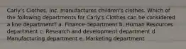 Carly's Clothes, Inc. manufactures children's clothes. Which of the following departments for Carly's Clothes can be considered a line department? a. Finance department b. Human Resources department c. Research and development department d. Manufacturing department e. Marketing department