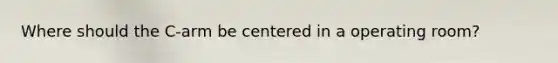 Where should the C-arm be centered in a operating room?