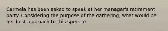 Carmela has been asked to speak at her manager's retirement party. Considering the purpose of the gathering, what would be her best approach to this speech?