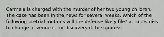 Carmela is charged with the murder of her two young children. The case has been in the news for several weeks. Which of the following pretrial motions will the defense likely file? a. to dismiss b. change of venue c. for discovery d. to suppress