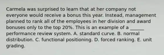 Carmela was surprised to learn that at her company not everyone would receive a bonus this year. Instead, management planned to rank all of the employees in her division and award bonuses only to the top 20%. This is an example of a ______ performance review system. A. standard curve. B. normal distribution. C. functional positioning. D. forced ranking. E. unit grading.