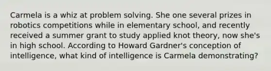 Carmela is a whiz at problem solving. She one several prizes in robotics competitions while in elementary school, and recently received a summer grant to study applied knot theory, now she's in high school. According to Howard Gardner's conception of intelligence, what kind of intelligence is Carmela demonstrating?