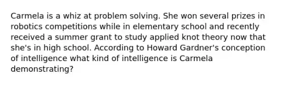 Carmela is a whiz at problem solving. She won several prizes in robotics competitions while in elementary school and recently received a summer grant to study applied knot theory now that she's in high school. According to Howard Gardner's conception of intelligence what kind of intelligence is Carmela demonstrating?