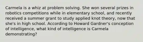 Carmela is a whiz at problem solving. She won several prizes in robotics competitions while in elementary school, and recently received a summer grant to study applied knot theory, now that she's in high school. According to Howard Gardner's conception of intelligence, what kind of intelligence is Carmela demonstrating?