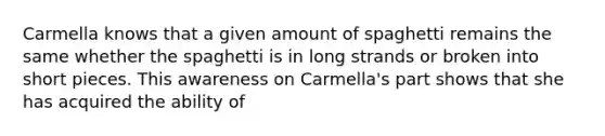 Carmella knows that a given amount of spaghetti remains the same whether the spaghetti is in long strands or broken into short pieces. This awareness on Carmella's part shows that she has acquired the ability of