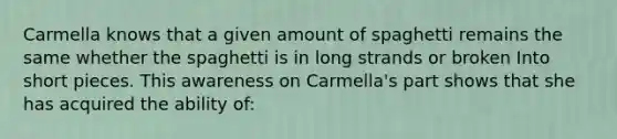 Carmella knows that a given amount of spaghetti remains the same whether the spaghetti is in long strands or broken Into short pieces. This awareness on Carmella's part shows that she has acquired the ability of: