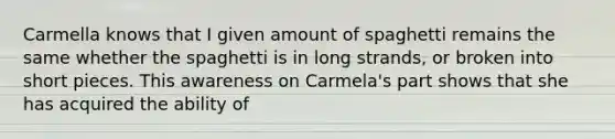 Carmella knows that I given amount of spaghetti remains the same whether the spaghetti is in long strands, or broken into short pieces. This awareness on Carmela's part shows that she has acquired the ability of