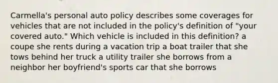 Carmella's personal auto policy describes some coverages for vehicles that are not included in the policy's definition of "your covered auto." Which vehicle is included in this definition? a coupe she rents during a vacation trip a boat trailer that she tows behind her truck a utility trailer she borrows from a neighbor her boyfriend's sports car that she borrows