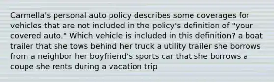 Carmella's personal auto policy describes some coverages for vehicles that are not included in the policy's definition of "your covered auto." Which vehicle is included in this definition? a boat trailer that she tows behind her truck a utility trailer she borrows from a neighbor her boyfriend's sports car that she borrows a coupe she rents during a vacation trip