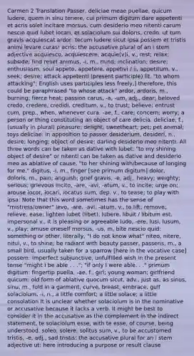 Carmen 2 Translation Passer, deliciae meae puellae, quicum ludere, quem in sinu tenere, cui primum digitum dare appetenti et acris solet incitare morsus, cum desiderio meo nitenti carum nescio quid lubet iocari, et solaciolum sui doloris, credo, ut tum gravis acquiescat ardor: tecum ludere sicut ipsa possem et tristis animi levare curas! acris: the accusative plural of an i stem adjective acquiesco, acquiescere, acquie(v)i, v., rest; relax; subside; find relief animus, -i, m., mind; inclination; desire; enthusiasm; soul appeto, appetere, appetivi / ii, appetitum, v., seek; desire; attack appetenti (present participle) lit. "to whom attacking"; English uses participles less freely,] therefore, this could be paraphrased "to whose attack" ardor, ardoris, m., burning; fierce heat; passion carus, -a, -um, adj., dear; beloved credo, credere, credidi, creditum, v., to trust; believe; entrust cum, prep., when, whenever cura, -ae, f., care; concern; worry; a person or thing constituting an object of care delicia, deliciae, f., (usually in plural) pleasure; delight; sweetheart; pet; pet animal; toys deliciae: in apposition to passer desiderium, desideri, n., desire; longing; object of desire; darling desiderio meo nitenti: All three words can be taken as dative with lubet, "to my shining object of desire" or nitenti can be taken as dative and desiderio meo as ablative of cause, "to her shining with/because of longing for me." digitus, -i, m., finger [see primum digitum] dolor, doloris, m., pain; anguish; grief gravis, -e, adj., heavy; weighty; serious; grievous incito, -are, -avi, -atum, v., to incite; urge on; arouse iocor, iocari, iocatus sum, dep. v., to tease; to play with ipsa: Note that this word sometimes has the sense of "mistress/owner" levo, -are, -avi, -atum, v., to lift; remove; relieve; ease; lighten lubet (libet), lubere, libuit / libitum est, impersonal v., it is pleasing or agreeable ludo, -ere, lusi, lusum, v., play; amuse oneself morsus, -us, m, bite nescio quid: something or other, literally, "I do not know what" niteo, nitere, nitui, v., to shine; be radiant with beauty passer, passeris, m., a small bird, usually taken for a sparrow [here in the vocative case] possem: imperfect subjunctive, unfulfilled wish in the present tense "might I be able . . ."; "if only I were able. . ." primum digitum: fingertip puella, -ae, f., girl; young woman; girlfriend quicum: old form of ablative quocum sicut, adv., just as; as sinus, sinu, m., fold in a garment, curve, breast, embrace, gulf solaciolum, -i, n., a little comfort; a little solace; a little consolation It is unclear whether solaciolum is in the nominative or accusative because it lacks a verb. It might be best to consider it in the accusative as the complement in the indirect statement, te solaciolum esse, with te esse, of course, being understood. soleo, solere, solitus sum, v., to be accustomed tristis, -e, adj., sad tristis: the accusative plural for an i stem adjective ut: here introducing a purpose or result clause