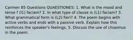 Carmen 85 Questions QUAESTIONES: 1. What is the mood and tense f (l1) faciam? 2. In what type of clause is (L1) faciam? 3. What grammatical form is (L2) fieri? 4. The poem begins with active verbs and ends with a passive verb. Explain how this reinforces the speaker's feelings. 5. Discuss the use of chiasmus in the poem.