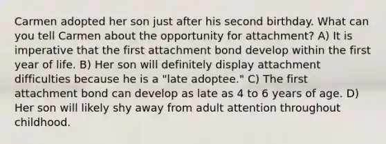 Carmen adopted her son just after his second birthday. What can you tell Carmen about the opportunity for attachment? A) It is imperative that the first attachment bond develop within the first year of life. B) Her son will definitely display attachment difficulties because he is a "late adoptee." C) The first attachment bond can develop as late as 4 to 6 years of age. D) Her son will likely shy away from adult attention throughout childhood.