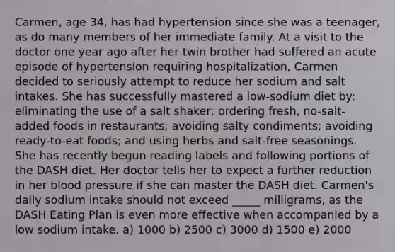 Carmen, age 34, has had hypertension since she was a teenager, as do many members of her immediate family. At a visit to the doctor one year ago after her twin brother had suffered an acute episode of hypertension requiring hospitalization, Carmen decided to seriously attempt to reduce her sodium and salt intakes. She has successfully mastered a low-sodium diet by: eliminating the use of a salt shaker; ordering fresh, no-salt-added foods in restaurants; avoiding salty condiments; avoiding ready-to-eat foods; and using herbs and salt-free seasonings. She has recently begun reading labels and following portions of the DASH diet. Her doctor tells her to expect a further reduction in her blood pressure if she can master the DASH diet. Carmen's daily sodium intake should not exceed _____ milligrams, as the DASH Eating Plan is even more effective when accompanied by a low sodium intake. a) 1000 b) 2500 c) 3000 d) 1500 e) 2000