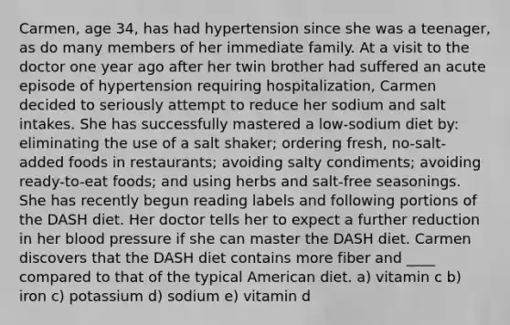 Carmen, age 34, has had hypertension since she was a teenager, as do many members of her immediate family. At a visit to the doctor one year ago after her twin brother had suffered an acute episode of hypertension requiring hospitalization, Carmen decided to seriously attempt to reduce her sodium and salt intakes. She has successfully mastered a low-sodium diet by: eliminating the use of a salt shaker; ordering fresh, no-salt-added foods in restaurants; avoiding salty condiments; avoiding ready-to-eat foods; and using herbs and salt-free seasonings. She has recently begun reading labels and following portions of the DASH diet. Her doctor tells her to expect a further reduction in her blood pressure if she can master the DASH diet. Carmen discovers that the DASH diet contains more fiber and ____ compared to that of the typical American diet. a) vitamin c b) iron c) potassium d) sodium e) vitamin d